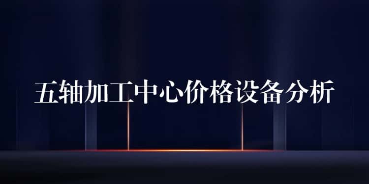 五轴加工中心价格设备分析 五轴加工中心价格设备分析