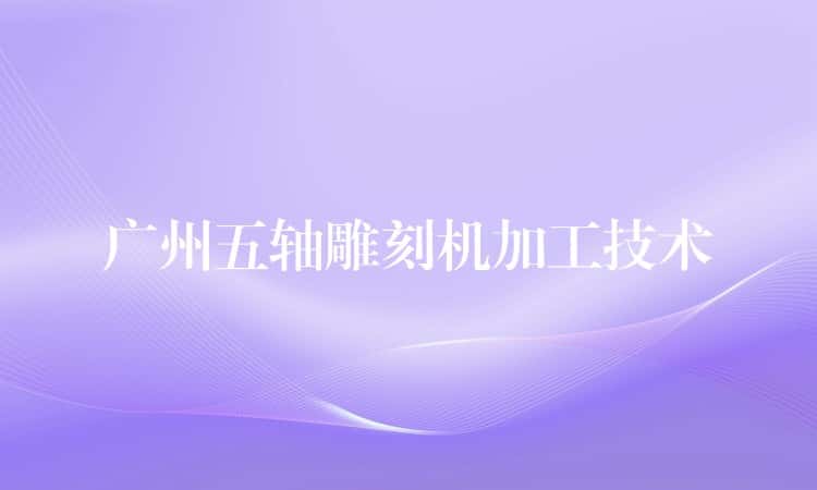 广州五轴雕刻机加工技术 广州五轴雕刻机加工技术